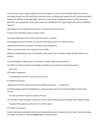 Answer Sonar as used in robots, typically consists of sending out a pulse of sound and listening for the echo. By
calculating the time from the initial pulse to the return echo, and knowing the speed of sound, it becomes possible to
calculate the distance to the target object. Variants on sonar include changing the frequency of the sound wave
generated, and using psuedo random pulse sequences and looking for the range that gives the maximum likelihood
response.
Advantages of sonar: Relatively simple sensor, so low cost with easy electronics
An active sensor that gives range to nearest surface
Very good underwater, where nearly every other sensor is not good
Disadvantages: Distance estimates can vary a lot and be quite noisy for a number of reasons
Speed of sound varies as a function of air pressure and temperature.
Ability of sound to travel is also a function of air humidity.
Reflection strength depends upon the properties of the surface and the incidence angle. Multiple reflections are
possible.
Cross-talk between multiple sensors is sometimes a problem (they hear one another)
Q.71 When the distance between two charges is doubled, the force between them will be equal to
One Fourth
Q.72 What is impedance?
The opposition to the flow of current in an AC circuit
Q.73 What is reactance?
Opposition to the flow of alternating current caused by capacitance or inductance
Q.74 What happens when the impedance of an electrical load is equal to the internal impedance of the power
source?
The source can deliver maximum power to the load
Q.75 In order to have the impulse response of a control system apporaching zero with the time tending to infinity
The poles of the system must lie on the L.H.S of the S-plane
Q.76 what is an actuator?
A device that creates automatic motion by converting various forms of energy to rotary or linear mechanical energy.
Its a device to convert an electrical control signal to a physical action.
 