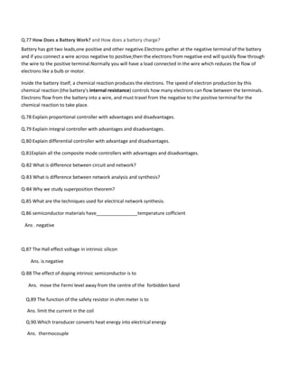 Q.77 How Does a Battery Work? and How does a battery charge?
Battery has got two leads,one positive and other negative.Electrons gather at the negative terminal of the battery
and if you connect a wire across negative to positive,then the electrons from negative end will quickly flow through
the wire to the positive terminal.Normally you will have a load connected in the wire which reduces the flow of
electrons like a bulb or motor.
Inside the battery itself, a chemical reaction produces the electrons. The speed of electron production by this
chemical reaction (the battery's internal resistance) controls how many electrons can flow between the terminals.
Electrons flow from the battery into a wire, and must travel from the negative to the positive terminal for the
chemical reaction to take place.
Q.78 Explain proportional controller with advantages and disadvantages.
Q.79 Explain integral controller with advantages and disadvantages.
Q.80 Explain differential controller with advantage and disadvantages.
Q.81Explain all the composite mode controllers with advantages and disadvantages.
Q-82 What is difference between circuit and network?
Q-83 What is difference between network analysis and synthesis?
Q-84 Why we study superposition theorem?
Q.85 What are the techniques used for electrical network synthesis.
Q.86 semiconductor materials have________________temperature cofficient
Ans . negative
Q.87 The Hall effect voltage in intrinsic silicon
Ans. is negative
Q-88 The effect of doping intrinsic semiconductor is to
Ans. move the Fermi level away from the centre of the forbidden band
Q.89 The function of the safety resistor in ohm meter is to
Ans. limit the current in the coil
Q.90.Which transducer converts heat energy into electrical energy
Ans. thermocouple
 