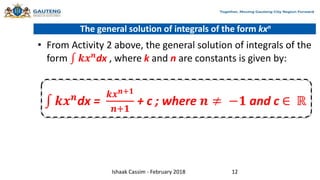 The general solution of integrals of the form kxn
• From Activity 2 above, the general solution of integrals of the
form 𝒌𝒙𝒏
dx , where k and n are constants is given by:
𝒌𝒙𝒏
dx =
𝒌𝒙𝒏+𝟏
𝒏+𝟏
+ c ; where 𝒏 ≠ −𝟏 and c ∈ ℝ
Ishaak Cassim - February 2018 12
 