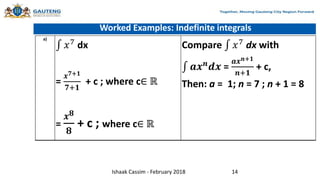 Worked Examples: Indefinite integrals
a)
𝑥7
dx
=
𝒙𝟕+𝟏
𝟕+𝟏
+ c ; where c∈ ℝ
=
𝒙𝟖
𝟖
+ c ; where c∈ ℝ
Compare 𝑥7
dx with
𝒂𝒙𝒏
𝒅𝒙 =
𝒂𝒙𝒏+𝟏
𝒏+𝟏
+ c,
Then: a = 1; n = 7 ; n + 1 = 8
Ishaak Cassim - February 2018 14
 