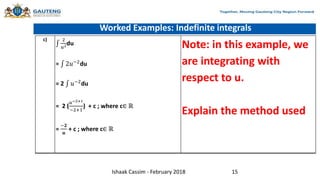 Worked Examples: Indefinite integrals
c) 2
𝑢2du
= 2𝑢−2du
= 2 𝑢−2du
= 2 (
𝑢−2+1
−2+1
) + c ; where c∈ ℝ
=
−𝟐
𝒖
+ c ; where c∈ ℝ
Note: in this example, we
are integrating with
respect to u.
Explain the method used
Ishaak Cassim - February 2018 15
 