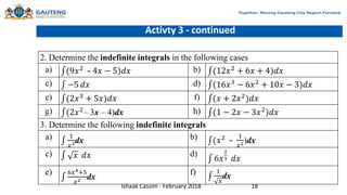 Activty 3 - continued
2. Determine the indefinite integrals in the following cases
a) (9𝑥2 – 4𝑥 − 5)𝑑𝑥 b) (12𝑥2 + 6𝑥 + 4)𝑑𝑥
c) −5 𝑑𝑥 d) (16𝑥3 − 6𝑥2 + 10𝑥 − 3)𝑑𝑥
e) (2𝑥3
+ 5𝑥)𝑑𝑥 f) (𝑥 + 2𝑥2
)𝑑𝑥
g) (2𝑥2– 3x – 4)dx h) (1 − 2𝑥 − 3𝑥2)𝑑𝑥
3. Determine the following indefinite integrals
a) 1
𝑥3dx b) (𝑥2 –
1
𝑥2)dx
c) 𝑥 𝑑𝑥 d)
6𝑥
2
3 𝑑𝑥
e) 6𝑥4+5
𝑥2 dx
f) 1
𝑥
dx
Ishaak Cassim - February 2018 18
 