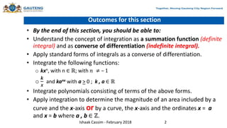 Outcomes for this section
• By the end of this section, you should be able to:
• Understand the concept of integration as a summation function (definite
integral) and as converse of differentiation (indefinite integral).
• Apply standard forms of integrals as a converse of differentiation.
• Integrate the following functions:
o kxn, with n ∈ ℝ; with 𝑛 ≠ – 1
o
𝒌
𝒙
and kanx with a > 0 ; k , a ∈ ℝ
• Integrate polynomials consisting of terms of the above forms.
• Apply integration to determine the magnitude of an area included by a
curve and the x-axis or by a curve, the x-axis and the ordinates x = a
and x = b where a , b ∈ ℤ.
Ishaak Cassim - February 2018 2
 