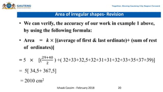 Area of irregular shapes- Revision
• We can verify, the accuracy of our work in example 1 above,
by using the following formula:
• Area = k × [(average of first & last ordinate)+ (sum of rest
of ordinates)]
= 5 × [(
29+40
2
) +( 32+33+32,5+32+31+31+32+33+35+37+39)]
= 5[ 34,5+ 367,5]
= 2010 cm2
Ishaak Cassim - February 2018 20
 