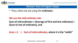 Revision: Area of irregular shapes
• Thus, when we are using the ordinates:
We use the mid-ordinate rule:
Sum of mid-ordinates = (Average of first and last ordinates) +
(Sum of rest of ordinates), and
Area = k × Sum of mid-ordinates, where k is the “width”
Ishaak Cassim - February 2018 21
 
