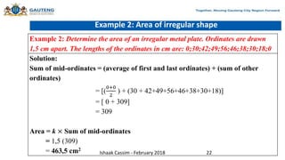 Example 2: Area of irregular shape
Example 2: Determine the area of an irregular metal plate. Ordinates are drawn
1,5 cm apart. The lengths of the ordinates in cm are: 0;30;42;49;56;46;38;30;18;0
Solution:
Sum of mid-ordinates = (average of first and last ordinates) + (sum of other
ordinates)
= [(
0+0
2
) + (30 + 42+49+56+46+38+30+18)]
= [ 0 + 309]
= 309
Area = k × Sum of mid-ordinates
= 1,5 (309)
= 463,5 cm2
Ishaak Cassim - February 2018 22
 