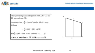 The figure alongside is a trapezium with AB // CD and
FE perpendicular AD.
Area trapezium =
1
2
× (sum of parallel sides) × perp.
distance
=
1
2
× (AB + CD) × (AD)
But
1
2
× (AB + CD) = mid -ordinate FE …….(1)
∴ Area of trapezium = FE × AD…………..(2) E
A
B
C
D
F
Ishaak Cassim - February 2018 23
 