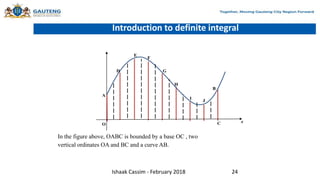 Introduction to definite integral
O
x
A
C
B
D
I
E
H
G
F
J
In the figure above, OABC is bounded by a base OC , two
vertical ordinates OA and BC and a curve AB.
Ishaak Cassim - February 2018 24
 