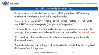 Introduction to definite intrgral
• To determine the area below the curve, divide the base OC into any
number of equal parts, each with length k units.
• Each of the strips, OADT, TDES, SEFR, RFGP, PGHN, NHIM, MIJL
and LJBC resemble trapezia (the plural of trapezium).
• Halfway, between each of the ordinates we draw mid-ordinates, i.e the
average of any two consecutive ordinates, as denoted by the dotted lines.
• We can thus calculate the area of each trapezium using the formula
developed above,
• Area of each strip = k × length of mid-ordinate, where k is the length of
the base of each trapezium
Ishaak Cassim - February 2018 25
 