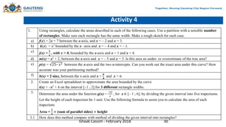 Activity 4
1. Using rectangles, calculate the areas described in each of the following cases. Use a partition with a sensible number
of rectangles. Make sure each rectangle has the same width. Make a rough sketch for each case.
a) f(x) = 2x + 7 between the x-axis, and x = – 2 and x = 3.
b) k(x) = x2 bounded by the x –axis and x = – 4 and x = – 1.
c) j(x) =
𝟏
𝒙
, with x > 0, bounded by the x-axis and x = 1 and x = 4.
d) m(x) = x2 + 2, between the x-axis and x = – 5 and x = 3. Is this area an under- or overestimate of the true area?
e) p(x) = 25– 𝑥2 between the x-axis and the two x-intercepts. Can you work out the exact area under this curve? How
accurate was your partitioning method?
f) h(x) = 2 sinx, between the x-axis and x =
𝝅
𝟒
and x = 𝜋.
2. Create an Excel spreadsheet to approximate the area bounded by the curve
t(x) = –x2 + 4 on the interval [–1 ; 2] for 3 different rectangle widths.
3. Determine the area under the function g(x) =
–12
𝑥
, for x ∈ [– 1 ; 6], by dividing the given interval into five trapeziums.
Let the height of each trapezium be 1 unit. Use the following formula to assist you to calculate the area of each
trapezium:
Area =
𝟏
𝟐
× (sum of parallel sides) × height
3.1 How does this method compare with method of dividing the given interval into rectangles?
Ishaak Cassim - February 2018 30
 