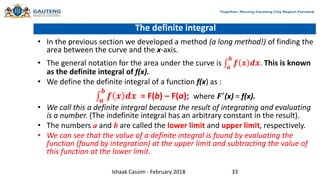 The definite integral
• In the previous section we developed a method (a long method!) of finding the
area between the curve and the x-axis.
• The general notation for the area under the curve is 𝒂
𝒃
𝒇 𝒙 𝒅𝒙. This is known
as the definite integral of f(x).
• We define the definite integral of a function f(x) as :
𝒂
𝒃
𝒇 𝒙 𝒅𝒙 = F(b) – F(a); where 𝑭′
(x) = f(x).
• We call this a definite integral because the result of integrating and evaluating
is a number. (The indefinite integral has an arbitrary constant in the result).
• The numbers a and b are called the lower limit and upper limit, respectively.
• We can see that the value of a definite integral is found by evaluating the
function (found by integration) at the upper limit and subtracting the value of
this function at the lower limit.
Ishaak Cassim - February 2018 33
 