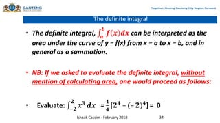 The definite integral
• The definite integral, 𝒂
𝒃
𝒇 𝒙 𝒅𝒙 can be interpreted as the
area under the curve of y = f(x) from x = a to x = b, and in
general as a summation.
• NB: If we asked to evaluate the definite integral, without
mention of calculating area, one would proceed as follows:
• Evaluate: −𝟐
𝟐
𝒙𝟑
𝒅𝒙 =
𝟏
𝟒
[𝟐𝟒
– (– 𝟐)𝟒
] = 0
Ishaak Cassim - February 2018 34
 