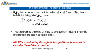 The fundamental Theorem of Calculus
• If f(x) is continuous on the interval 𝒂 ≤ 𝒙 ≤ 𝒃 and if F(x) is any
indefinite integral of f(x), then:
𝑎
𝑏
𝑓 𝑥 𝑑𝑥 = [𝐹 𝑥 ]𝑎
𝑏
= F(b) – F(a)
• This theorem is showing us how to evaluate an integral once the
integration process has taken place.
• NB: When evaluating the definite integral there is no need to
consider the arbitrary constant.
Ishaak Cassim - February 2018 35
 