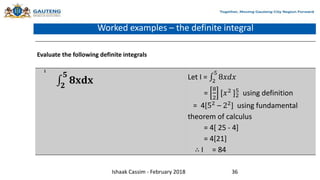 Worked examples – the definite integral
Evaluate the following definite integrals
1
𝟐
𝟓
𝟖𝐱𝐝𝐱 Let I = 2
5
8𝑥𝑑𝑥
=
8
2
[𝑥2 ]2
5
using definition
= 4[52 – 22] using fundamental
theorem of calculus
= 4[ 25 - 4]
= 4[21]
∴ I = 84
Ishaak Cassim - February 2018 36
 