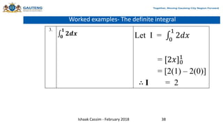Worked examples- The definite integral
3.
𝟎
𝟏
𝟐𝒅𝒙 Let I = 0
1
2𝑑𝑥
= [2𝑥]0
1
= [2(1) – 2(0)]
∴ I = 2
Ishaak Cassim - February 2018 38
 