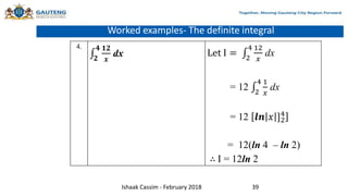 Worked examples- The definite integral
4.
𝟐
𝟒 𝟏𝟐
𝒙
dx Let I = 2
4 12
𝑥
dx
= 12 2
4 1
𝑥
dx
= 12 𝒍𝒏 𝑥 ]2
4
= 12(ln 4 – ln 2)
∴ I = 12ln 2
Ishaak Cassim - February 2018 39
 