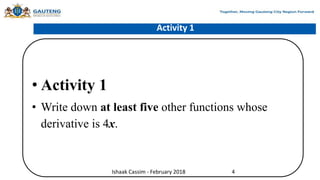 Activity 1
• Activity 1
• Write down at least five other functions whose
derivative is 4x.
Ishaak Cassim - February 2018 4
 