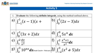 Activity 5
1. Evaluate the following definite integrals, using the method outlined above.
a)
−1
1
𝑥 − 1 (𝑥 + b)
0
1
2𝑥 − 3 𝑑𝑥
c)
0
1
3𝑥 + 2 𝑑𝑥 d)
–1
0
5𝑥4
dx
e)
1
2 𝑑𝑥
𝑥2
f)
1
2 𝑥4+1
𝑥2 dx
g)
2
3
10𝑛𝑥
dx h)
−2
3
(𝑥2
+ 5)𝑑𝑥
Ishaak Cassim - February 2018 40
 