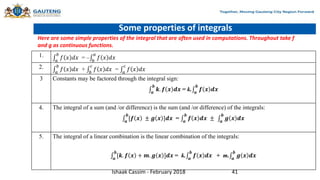 Some properties of integrals
1.
𝑎
𝑏
𝑓 𝑥 𝑑𝑥 = – 𝑏
𝑎
𝑓 𝑥 𝑑𝑥
2.
𝑎
𝑏
𝑓 𝑥 𝑑𝑥 + 𝑏
𝑐
𝑓 𝑥 𝑑𝑥 = 𝑎
𝑐
𝑓 𝑥 𝑑𝑥
3 Constants may be factored through the integral sign:
𝒂
𝒃
𝒌. 𝒇 𝒙 𝒅𝒙 = k. 𝒂
𝒃
𝒇 𝒙 𝒅𝒙
4. The integral of a sum (and /or difference) is the sum (and /or difference) of the integrals:
𝒂
𝒃
[𝒇 𝒙 ± 𝒈 𝒙 ]𝒅𝒙 = 𝒂
𝒃
𝒇 𝒙 𝒅𝒙 ± 𝒂
𝒃
𝒈 𝒙 𝒅𝒙
5. The integral of a linear combination is the linear combination of the integrals:
𝒂
𝒃
[𝒌. 𝒇 𝒙 + 𝒎. 𝒈 𝒙 ]𝒅𝒙 = k. 𝒂
𝒃
𝒇 𝒙 𝒅𝒙 + m. 𝒂
𝒃
𝒈 𝒙 𝒅𝒙
Here are some simple properties of the integral that are often used in computations. Throughout take f
and g as continuous functions.
Ishaak Cassim - February 2018 41
 