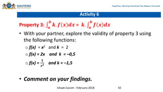 Activity 6
Property 3: 𝒂
𝒃
𝒌. 𝒇 𝒙 𝒅𝒙 = 𝒌. 𝒂
𝒃
𝒇 𝒙 𝒅𝒙
• With your partner, explore the validity of property 3 using
the following functions:
o f(x) = x2 and k = 2
o f(x) = 2x and k = –0,5
o f(x) =
𝟏
𝒙𝟐 and k = –1,5
• Comment on your findings.
Ishaak Cassim - February 2018 42
 