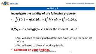 Activity 7
Investigate the validity of the following property:
• 𝒂
𝒃
𝒇 𝒙 + 𝒈 𝒙 𝒅𝒙 = 𝒂
𝒃
𝒇(𝒙)𝒅𝒙 + 𝒂
𝒃
𝒈(𝒙)𝒅𝒙,
if f(x) = –3x and g(x) = x2 + 6 for the interval [–4 ;–1].
o You will need to draw graphs of the two functions on the same set
of axis.
o You will need to show all working details.
• Comment on your findings.
Ishaak Cassim - February 2018 43
 