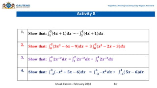 Activity 8
1. Show that: 𝟏
𝟑
𝟒𝒙 + 𝟏 𝒅𝒙 = – 𝟑
𝟏
𝟒𝒙 + 𝟏 𝒅𝒙
2. Show that: 𝟎
𝟐
(𝟑𝒙𝟑
− 𝟔𝒙 − 𝟗)𝒅𝒙 = 𝟑 𝟎
𝟐
(𝒙𝟑
− 𝟐𝒙 − 𝟑)𝒅𝒙
3. Show that: 𝟏
𝟒
𝟐𝒙−𝟐𝒅𝒙 = 𝟏
𝟐
𝟐𝒙−𝟐𝒅𝒙 + 𝟐
𝟒
𝟐𝒙−𝟐𝒅𝒙
4. Show that: −𝟑
𝟒
(−𝒙𝟐 + 𝟓𝒙 − 𝟔)𝒅𝒙 = −𝟑
𝟒
−𝒙𝟐 𝒅𝒙 + −𝟑
𝟒
( 𝟓𝒙 − 𝟔)𝒅𝒙
Ishaak Cassim - February 2018 44
 