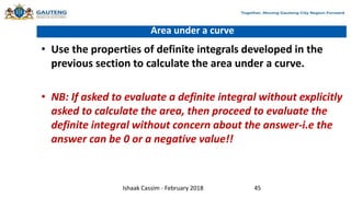 Area under a curve
• Use the properties of definite integrals developed in the
previous section to calculate the area under a curve.
• NB: If asked to evaluate a definite integral without explicitly
asked to calculate the area, then proceed to evaluate the
definite integral without concern about the answer-i.e the
answer can be 0 or a negative value!!
Ishaak Cassim - February 2018 45
 