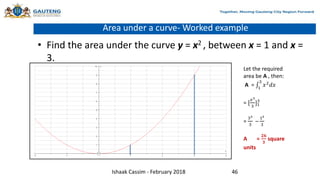 Area under a curve- Worked example
• Find the area under the curve y = x2 , between x = 1 and x =
3.
Let the required
area be A , then:
A = 1
3
𝑥2𝑑𝑥
= [
𝑥3
3
]1
3
=
33
3
–
13
3
A =
𝟐𝟔
𝟑
square
units
Ishaak Cassim - February 2018 46
 