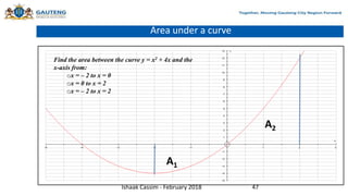 Area under a curve
Find the area between the curve y = x2 + 4x and the
x-axis from:
ox = – 2 to x = 0
ox = 0 to x = 2
ox = – 2 to x = 2
Ishaak Cassim - February 2018 47
A1
A2
 