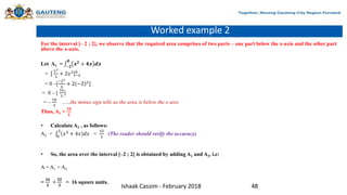 Worked example 2
For the interval [– 2 ; 2], we observe that the required area comprises of two parts – one part below the x-axis and the other part
above the x-axis.
Let A1 = −𝟐
𝟎
𝒙𝟐
+ 𝟒𝒙 𝒅𝒙
= [
𝑥3
3
+ 2𝑥2
]−2
0
= 0 –[
−23
3
+ 2(−2)2
]
= 0 – [
16
3
]
= –
16
3
…..the minus sign tells us the area is below the x-axis
Thus, A1 =
𝟏𝟔
𝟑
• Calculate A2 , as follows:
A2 = 0
2
𝑥2
+ 4𝑥 𝑑𝑥 =
32
3
(The reader should verify the accuracy)
• So, the area over the interval [–2 ; 2] is obtained by adding A1 and A2, i.e:
A = A1 + A2
=
𝟏𝟔
𝟑
+
𝟑𝟐
𝟑
= 16 square units.
Ishaak Cassim - February 2018 48
 