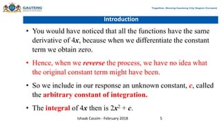 Introduction
• You would have noticed that all the functions have the same
derivative of 4x, because when we differentiate the constant
term we obtain zero.
• Hence, when we reverse the process, we have no idea what
the original constant term might have been.
• So we include in our response an unknown constant, c, called
the arbitrary constant of integration.
• The integral of 4x then is 2x2 + c.
Ishaak Cassim - February 2018 5
 