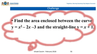 Challenge
• Find the area enclosed between the curve
y = x2 – 2x –3 and the straight-line y = x + 1.
Ishaak Cassim - February 2018 50
 
