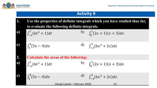 Activity 9
1. Use the properties of definite integrals which you have studied thus far,
to evaluate the following definite integrals.
a)
−2
2
6𝑡2
+ 1 𝑑𝑡 b)
0
1
2𝑥 + 1 𝑥 + 3 𝑑𝑥
c)
2
4
5𝑥 − 4 𝑑𝑥 d)
−3
3
6𝑥3 + 2𝑥 𝑑𝑥
2. Calculate the areas of the following:
a)
−2
2
6𝑡2
+ 1 𝑑𝑡 b)
0
1
2𝑥 + 1 𝑥 + 3 𝑑𝑥
c)
2
4
5𝑥 − 4 𝑑𝑥 d)
−3
3
6𝑥3
+ 2𝑥 𝑑𝑥
Ishaak Cassim - February 2018 51
 