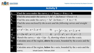 Activity 9
3. Find the area under the curve y = x2 from x = 0 to x = 6.
4. Find the area under the curve y = 3x2 + 2x from x = 0 to x = 4.
5. Find the area under the curve y = 3x2 -2x from x = – 4 to x = 0.
6. Find the area enclosed by the x-axis and the following curves and straight
lines.
a) y = x2 + 3x ; x = 2 ; x =5 b) y =
1
8
x3 + 2x ; x = 2 ; x =4
c) y = (3x–4)2 ; x = 1 , x =3 d) y = 2 – x3 ; x = –3 ; x = – 2
7.a) Sketch the curve y = x(x +1)(x –3), showing where it cuts the x-axis.
b) Calculate area of the region, above the x-axis, bounded by the x-axis and the
curve.
c) Calculate area of the region, below the x-axis, bounded by the x-axis and the
curve. Ishaak Cassim - February 2018 52
 