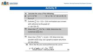 Activity 9
10. Calculate the areas of the following:
a) y = 1 + x2 for
0 < x < 2
b) y = 5x – x2 ; for x ∈ [0 ; 5]
11. Evaluate 0
2
𝑥 𝑥– 1 𝑥– 2 𝑑𝑥 and explain your answer
with reference to the graph of
y = x(x–1)(x–2).
12. Given that: −𝑎
𝑎
15𝑥2
dx = 3430. Determine the
numerical value of a
13. Given that: 1
𝑝
(8𝑥3
+ 6𝑥)𝑑𝑥 = 39. Determine two
possible values of p. Use a graph to explain why there
are two values.
14. Show that the area enclosed between the curves
y = 9 –x2 and y = x2 – 7 is
128 2
3
Ishaak Cassim - February 2018 54
 