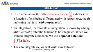 Introduction
• In differentiation, the differential coefficient
𝑑𝑦
𝑑𝑥
indicates that
a function of x is being differentiated with respect to x, the dx
indicating that it is “with respect to x”.
• In integration, the variable of integration is shown by adding
d(the variable) after the function to be integrated. When we
want to integrate a function, we use a special notation:
𝒇 𝒙 𝒅𝒙.
• Thus, to integrate 4x, we will write it as follows:
Ishaak Cassim - February 2018 6
 