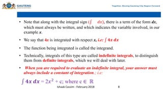 • Note that along with the integral sign ( 𝑑𝑥), there is a term of the form dx,
which must always be written, and which indicates the variable involved, in our
example x.
• We say that 4x is integrated with respect x, i.e: 𝟒𝒙 𝒅𝒙
• The function being integrated is called the integrand.
• Technically, integrals of this type are called indefinite integrals, to distinguish
them from definite integrals, which we will deal with later.
• When you are required to evaluate an indefinite integral, your answer must
always include a constant of integration.; i.e:
𝟒𝒙 𝒅𝒙 = 2𝑥2
+ c; where c ∈ ℝ
Ishaak Cassim - February 2018 8
 