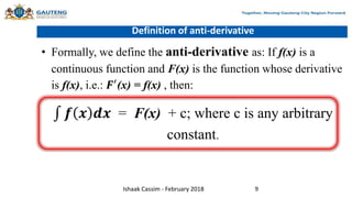 Definition of anti-derivative
• Formally, we define the anti-derivative as: If f(x) is a
continuous function and F(x) is the function whose derivative
is f(x), i.e.: 𝑭′
(x) = f(x) , then:
𝒇 𝒙 𝒅𝒙 = F(x) + c; where c is any arbitrary
constant.
Ishaak Cassim - February 2018 9
 