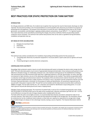 Technical	
  Note_002	
   	
   Lightning	
  &	
  Static	
  Protection	
  for	
  Oilfield	
  Assets	
  
015-­‐0108	
  Rev	
  1	
  
Jan	
  2015	
  
	
  
www.petroguardian.com	
  
Disclaimer:	
  This	
  engineering	
  recommendation	
  are	
  based	
  on	
  industry	
  standards	
  and	
  practices.	
  This	
  guideline,	
  when	
  applied,	
  does	
  not	
  guarantee	
  a	
  production	
  location	
  
will	
  not	
  be	
  susceptible	
  to	
  lightning	
  strikes	
  or	
  static	
  discharge	
  events.	
  By	
  using	
  these	
  guidelines	
  and	
  industry	
  practices,	
  the	
  likelihood	
  of	
  lightning	
  or	
  static	
  related	
  
damage	
  will	
  be	
  decreased	
  but	
  not	
  eliminated.	
  
Technical	
  Editors:	
  
Chief	
  Technical	
  Officer:	
  Terry	
  Charrier	
  Jr	
  
Director	
  of	
  Engineering	
  Services:	
  Harshul	
  Gupta	
  
©	
  2015	
  Petro	
  Guardian	
  LLC	
  
Page1	
  
	
  
BEST	
  PRACTICES	
  FOR	
  STATIC	
  PROTECTION	
  ON	
  TANK	
  BATTERY	
  
	
  
INTRODUCTION	
  
At	
  oil	
  &	
  gas	
  production	
  and	
  SWD	
  sites,	
  fire	
  incidents	
  due	
  to	
  ignition	
  that	
  may	
  have	
  the	
  result	
  of	
  electrostatic	
  discharge	
  are	
  often	
  
reported.	
  This	
  document	
  provides	
  a	
  set	
  of	
  recommendations	
  to	
  control	
  possible	
  static	
  electricity	
  accumulation	
  for	
  purposes	
  of	
  
preventing	
  fires	
  and	
  explosions.	
  The	
  purpose	
  of	
  this	
  document	
  is	
  to	
  assist	
  the	
  user	
  in	
  identifying	
  the	
  key	
  areas	
  at	
  risk	
  of	
  static	
  
generation,	
  accumulation,	
  and	
  discharge	
  in	
  applying	
  suitable	
  products	
  and	
  practices.	
  As	
  per	
  NFPA	
  77	
  –	
  7.1.2	
  Ignition	
  hazards	
  
from	
  static	
  electricity	
  can	
  be	
  controlled	
  by	
  neutralizing	
  the	
  charges,	
  the	
  primary	
  methods	
  of	
  which	
  are	
  grounding	
  isolated	
  
conductors	
  and	
  air	
  ionization.	
  This	
  technical	
  note	
  outlines	
  best	
  practices	
  that	
  can	
  be	
  used	
  as	
  a	
  guideline	
  during	
  tank	
  battery	
  
installation	
  and	
  operation	
  start-­‐up.	
  
	
  
KEY	
  AREAS	
  OF	
  STATIC	
  ACCUMULATION	
  
1. Fiberglass	
  &	
  Lined	
  Steel	
  Tanks	
  
2. Thief	
  Hatch	
  
3. Truck	
  Load	
  Out	
  
	
  
	
  
SCOPE	
  	
  	
  
	
  
This	
  technical	
  note	
  outlines	
  considerations	
  for	
  installation	
  of	
  grounding	
  and	
  bonding	
  systems	
  for	
  the	
  purposes	
  of:	
  
1. Controlling	
  static	
  electricity	
  on	
  production	
  equipment	
  or	
  structures	
  where	
  a	
  spark	
  could	
  cause	
  an	
  ignition	
  and	
  result	
  
in	
  a	
  fire.	
  
2. Preventing	
  damage	
  to	
  sensitive	
  electronic	
  components.	
  
	
  
	
  
CONTROLLING	
  STATIC	
  ELECTRICITY	
  
	
  
Grounding:	
  Static	
  protection	
  systems	
  require	
  an	
  earth	
  electrode	
  (ground)	
  system	
  to	
  dissipate	
  the	
  electro-­‐static	
  energy	
  into	
  the	
  
earth.	
  The	
  earth	
  electrode	
  systems	
  must	
  consist	
  of	
  appropriately	
  sized	
  ground	
  electrodes.	
  A	
  low	
  resistance	
  earth	
  ground	
  is	
  most	
  
effective	
  to	
  dissipate	
  energy.	
  For	
  moderately	
  conductive	
  soil,	
  a	
  low	
  resistance	
  earth	
  ground	
  can	
  be	
  established	
  by	
  installing	
  a	
  
10Ft	
  vertical	
  ground	
  rod,	
  20Ft	
  horizontal	
  UL96	
  rated	
  Class	
  1	
  Lightning	
  Conductor	
  or	
  18”x18”	
  ground	
  plate.	
  For	
  areas,	
  with	
  high	
  
corrosiveness	
  or	
  high	
  resistivity,	
  any	
  one	
  of	
  the	
  above	
  grounding	
  electrodes	
  can	
  be	
  installed.	
  They	
  shall	
  be	
  encapsulated	
  within	
  
a	
  conductive	
  cement	
  type	
  soil	
  enhancement	
  material.	
  The	
  resistivity	
  of	
  the	
  soil	
  enhancement	
  material	
  should	
  be	
  such	
  that	
  the	
  
ground	
  electrode	
  installed	
  shall	
  have	
  a	
  stable	
  resistance	
  of	
  25	
  Ohms	
  or	
  less	
  in	
  all	
  seasons	
  and	
  the	
  components	
  shall	
  be	
  such	
  that	
  
corrosion	
  of	
  ground	
  electrode	
  is	
  minimized.	
  For	
  the	
  purpose	
  of	
  safety	
  and	
  identification,	
  all	
  connections	
  to	
  ground	
  must	
  be	
  
secured	
  with	
  a	
  Poly-­‐plastic	
  Inspection	
  Well.	
  The	
  well	
  lid	
  must	
  be	
  lockable	
  and	
  the	
  body	
  material	
  should	
  be	
  able	
  to	
  withstand	
  
3000Lbs	
  of	
  weight.	
  The	
  test	
  wells	
  shall	
  be	
  min.	
  10”	
  in	
  diameter	
  and	
  marked	
  for	
  identification	
  of	
  grounding	
  points.	
  In	
  no	
  case	
  
shall	
  a	
  ground	
  rod	
  protrude	
  above	
  ground	
  and	
  create	
  a	
  tripping	
  hazard. 	
  
	
  
Fiberglass	
  Tanks	
  and	
  lined	
  steel	
  tanks:	
  The	
  movement	
  of	
  volatile	
  fluids	
  in	
  and	
  out	
  of	
  an	
  insulated	
  tank	
  generates	
  static	
  charge	
  
that	
  accumulates	
  on	
  the	
  fluid	
  surface	
  and	
  on	
  the	
  walls	
  of	
  the	
  insulated	
  tank.	
  Inductive	
  neutralizers	
  (per	
  IEEE	
  std.	
  142	
  –	
  3.2.6.4)	
  
can	
  be	
  effective	
  to	
  increase	
  the	
  rate	
  of	
  charge	
  relaxation	
  when	
  installed	
  within	
  the	
  tank.	
  
The	
  fluids	
  within	
  the	
  tanks	
  can	
  be	
  highly	
  corrosive.	
  It	
  is	
  recommended	
  that	
  inductive	
  neutralizers	
  selected	
  be	
  made	
  of	
  non-­‐
corrosive	
  materials.	
  They	
  need	
  to	
  be	
  in	
  contact	
  with	
  the	
  fluid	
  along	
  the	
  full	
  length	
  of	
  the	
  storage	
  tank.	
  The	
  neutralizers	
  should	
  
be	
  conductive	
  but	
  not	
  be	
  a	
  traditional	
  metal	
  conductor	
  so	
  they	
  have	
  zero	
  capacity	
  (no	
  capacitance)	
  to	
  storage	
  static	
  charge.	
  
Accumulated	
  charges	
  are	
  always	
  at	
  risk	
  to	
  discharge	
  instantly	
  creating	
  a	
  source	
  of	
  ignition.	
  The	
  Inductive	
  Neutralizer	
  shall	
  be	
  
 