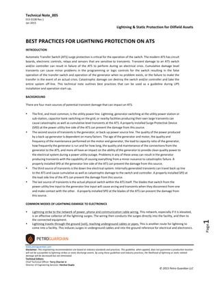 Technical	
  Note_005	
   	
   Lightning	
  &	
  Static	
  Protection	
  for	
  Oilfield	
  Assets	
  
015-­‐0108	
  Rev	
  1	
  
Jan	
  2015	
  
	
  
www.petroguardian.com	
  
Disclaimer:	
  This	
  engineering	
  recommendation	
  is	
  based	
  on	
  industry	
  standards	
  and	
  practices.	
  This	
  guideline,	
  when	
  applied,	
  does	
  not	
  guarantee	
  a	
  production	
  location	
  
will	
  not	
  be	
  susceptible	
  to	
  lightning	
  strikes	
  or	
  static	
  discharge	
  events.	
  By	
  using	
  these	
  guidelines	
  and	
  industry	
  practices,	
  the	
  likelihood	
  of	
  lightning	
  or	
  static	
  related	
  
damage	
  will	
  be	
  decreased	
  but	
  not	
  eliminated.	
  
Technical	
  Editors:	
  
Chief	
  Technical	
  Officer:	
  Terry	
  Charrier	
  Jr	
  
Director	
  of	
  Engineering	
  Services:	
  Harshul	
  Gupta	
  
©	
  2015	
  Petro	
  Guardian	
  LLC	
  
Page1	
  
	
  
BEST	
  PRACTICES	
  FOR	
  LIGHTNING	
  PROTECTION	
  ON	
  ATS	
  
INTRODUCTION	
  
Automatic	
  Transfer	
  Switch	
  (ATS)	
  surge	
  protection	
  is	
  critical	
  for	
  the	
  operation	
  of	
  the	
  switch.	
  The	
  modern	
  ATS	
  has	
  circuit	
  
boards,	
  electronic	
  controls,	
  relays	
  and	
  sensors	
  that	
  are	
  sensitive	
  to	
  transients.	
  Transient	
  damage	
  to	
  an	
  ATS	
  switch	
  
and/or	
  controller	
  can	
  result	
   in	
  failure	
  of	
   the	
   ATS	
   to	
  perform	
  during	
   an	
  electrical	
  crisis.	
  Cumulative	
  damage	
  from	
  
transients	
  can	
  cause	
  minor	
  problems	
  in	
  the	
  programming	
  or	
  logic	
  controls	
  for	
  the	
  switch.	
  This	
  can	
  result	
  in	
  the	
  false	
  
operation	
  of	
  the	
  transfer	
  switch	
  and	
  operation	
  of	
  the	
  generator	
  when	
  no	
  problem	
  exists,	
  and	
  even	
  worse	
  the	
  failure	
  
to	
  make	
  the	
  transfer	
  in	
  the	
  event	
  of	
  an	
  actual	
  crisis.	
  Catastrophic	
  damage	
  can	
  destroy	
  the	
  switch	
  and/or	
  controller	
  and	
  
take	
  the	
  entire	
  system	
  off-­‐line.	
  This	
  technical	
  note	
  outlines	
  best	
  practices	
  that	
  can	
  be	
  used	
  as	
  a	
  guideline	
  during	
  UPS	
  
installation	
  and	
  operation	
  start-­‐up.
	
  
BACKGROUND	
  	
  	
  
	
  
There	
  are	
  four	
  main	
  sources	
  of	
  potential	
  transient	
  damage	
  that	
  can	
  impact	
  an	
  ATS.	
  	
  
	
  
• The	
  first,	
  and	
  most	
  common,	
  is	
  the	
  utility	
  power	
  line.	
  Lightning,	
  generator	
  switching	
  at	
  the	
  utility	
  power	
  station	
  or	
  
sub-­‐station,	
  capacitor	
  bank	
  switching	
  on	
  the	
  grid,	
  or	
  nearby	
  facilities	
  producing	
  their	
  own	
  large	
  transients	
  can	
  
cause	
  catastrophic	
  as	
  well	
  as	
  cumulative	
  level	
  transients	
  at	
  the	
  ATS.	
  A	
  properly	
  installed	
  Surge	
  Protective	
  Device	
  
(SPD)	
  at	
  the	
  power	
  utility	
  line	
  side	
  of	
  the	
  ATS	
  can	
  prevent	
  the	
  damage	
  from	
  this	
  source.	
  
• The	
  second	
  source	
  of	
  transients	
  is	
  the	
  generator,	
  or	
  back	
  up	
  power	
  source	
  line.	
  The	
  quality	
  of	
  the	
  power	
  produced	
  
by	
  a	
  back-­‐up	
  generator	
  is	
  dependent	
  on	
  many	
  factors.	
  The	
  age	
  of	
  the	
  generator	
  and	
  motor,	
  the	
  quality	
  and	
  
frequency	
  of	
  the	
  maintenance	
  performed	
  on	
  the	
  motor	
  and	
  generator,	
  the	
  load	
  to	
  capacity	
  ratio	
  of	
  the	
  generator,	
  
how	
  frequently	
  the	
  generator	
  is	
  run	
  and	
  for	
  how	
  long,	
  the	
  quality	
  and	
  maintenance	
  of	
  the	
  connections	
  from	
  the	
  
generator	
  to	
  the	
  ATS,	
  and	
  more	
  all	
  have	
  an	
  impact	
  on	
  the	
  ability	
  of	
  the	
  generator	
  to	
  provide	
  clean	
  quality	
  power	
  to	
  
the	
  electrical	
  system	
  during	
  a	
  power	
  utility	
  outage.	
  Problems	
  in	
  any	
  of	
  these	
  areas	
  can	
  result	
  in	
  the	
  generator-­‐
producing	
  transients	
  with	
  the	
  capability	
  of	
  causing	
  everything	
  from	
  a	
  minor	
  nuisance	
  to	
  catastrophic	
  failure.	
  A	
  
properly	
  installed	
  SPD	
  at	
  the	
  generator	
  line	
  side	
  of	
  the	
  ATS	
  can	
  prevent	
  the	
  damage	
  from	
  this	
  source.	
  
• The	
  third	
  source	
  of	
  transients	
  is	
  the	
  down	
  line	
  electrical	
  system.	
  Internally	
  generated	
  transients	
  can	
  travel	
  back	
  up	
  line	
  
to	
  the	
  ATS	
  and	
  cause	
  cumulative	
  as	
  well	
  as	
  catastrophic	
  damage	
  to	
  the	
  switch	
  and	
  controller.	
  A	
  properly	
  installed	
  SPD	
  at	
  
the	
  load	
  side	
  line	
  of	
  the	
  ATS	
  can	
  prevent	
  the	
  damage	
  from	
  this	
  source.	
  
• The	
  last	
  source	
  of	
  transients	
  is	
  the	
  actual	
  physical	
  switch	
  within	
  the	
  ATS	
  itself.	
  The	
  blades	
  that	
  switch	
  from	
  the	
  
power	
  utility	
  line	
  input	
  to	
  the	
  generator	
  line	
  input	
  will	
  cause	
  arcing	
  and	
  transients	
  when	
  they	
  disconnect	
  from	
  one	
  
and	
  make	
  contact	
  with	
  the	
  other.	
   A	
  properly	
  installed	
  SPD	
  at	
  the	
  blades	
  of	
  the	
  ATS	
  can	
  prevent	
  the	
  damage	
  from	
  
this	
  source.	
  
	
  
COMMON	
  MODES	
  OF	
  LIGHTNING	
  DAMAGE	
  TO	
  ELECTRONICS	
  
	
  
• Lightning	
  strike	
  to	
  the	
  network	
  of	
  power,	
  phone	
  and	
  communication	
  cable	
  wiring.	
  This	
  network,	
  especially	
  if	
  it	
  is	
  
elevated,	
  is	
  an	
  effective	
  collector	
  of	
  lightning	
  induced	
  surges.	
  The	
  wiring	
  conducts	
  the	
  surges	
  directly	
  into	
  the	
  facility,	
  
and	
  then	
  to	
  the	
  connected	
  equipment.	
  
• Lightning	
  travels	
  through	
  the	
  ground	
  (soil),	
  reaching	
  underground	
  cables	
  or	
  pipes.	
  This	
  is	
  another	
  route	
  for	
  lightning	
  
to	
  enter	
  a	
  facility.	
  Surges	
  are	
  induced	
  in	
  underground	
  cables	
  and	
  into	
  the	
  ground	
  reference	
  for	
  electrical	
  and	
  
electronics	
  systems.	
  
 