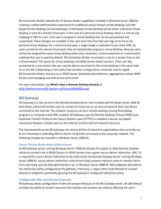 RD Connection Broker extends the TS Session Broker capabilities included in Windows Server 2008 by
creating a unified administrative experience for traditional session-based remote desktops and VM-
based remote desktops (virtual desktops). A VM-based remote desktop can be either a personal virtual
desktop or part of a shared virtual pool. In the case of a personal virtual desktop, there is a one-to-one
mapping of VMs to users. Each user is assigned a virtual desktop that can be personalized and
customized. These changes are available to the user each time that that user logs on to his or her
personal virtual desktop. For a shared virtual pool, a single image is replicated across many VMs. As
users connect to the shared virtual pool, they are dynamically assigned a virtual desktop. Because users
cannot be assigned the same virtual desktop when they reconnect, no personalization or customization
made by that user is saved by default. RD Connection Broker reconnects a user to a session if he or she
is disconnected. This works for virtual desktops and RDSH Server–based sessions. If the user was
connected to a virtual pool, the user may be able to reconnect to the virtual desktop in the same state
he or she left it depending on the policy that has been configured for automatic session logoff.
RD Connection Broker also acts as an RDSH Server load balancing redirector, aggregating multiple RDSH
Servers and managing user load across each server.

For more information, see What’s New in Remote Desktop Services at
http://technet.microsoft.com/en-us/library/dd560658.aspx.


RD Gateway
RD Gateway is a role service in the Remote Desktop Server role included with Windows Server 2008 R2
that allows authorized remote users to connect to resources on an internal network from any device
connected to the Internet. The network resources can be a remote desktop running RemoteApp
programs or computers with RDC enabled. RD Gateway uses the Remote Desktop Protocol (RDP) over
Hypertext Transfer Protocol over Secure Sockets Layer (HTTPS) to establish a secure, encrypted
connection between remote users on the Internet and the internal network resources.

The improvements to the RD Gateway role service will be of interest to organizations that currently use
or are interested in extending RDS to clients not directly connected to the corporate network. The
following changes are available in Windows Server 2008 R2.

Secure Device Redirection Enforcement
An RD Gateway server running Windows Server 2008 R2 includes the option to allow Remote Desktop
clients to connect only to RDSH Servers or RDVH Servers that support secure device redirection. RDC 7.0
is required for secure device redirection to be enforced by the Remote Desktop Server running Windows
Server 2008 R2. Secure device redirection enforcement helps prevent malicious code on remote clients
from overriding security that administrators set. In Windows Server 2008 R2, RDS endpoints will enforce
the redirection policy configured by the gateway. Previously, a rogue client could attempt to connect
directly to endpoints, potentially ignoring the RD Gateway’s configured redirection policy.

Configurable Idle and Session Timeouts
RD Gateway allows configuration of idle and session timeouts on the RD Gateway server. An idle timeout
provides the ability to reclaim resources that inactive user sessions use without affecting the user’s


                                                                                                             8
 