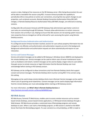 session or data, helping to free resources on the RD Gateway server. After being disconnected, the user
will be able to reestablish the session using RDC. A session timeout provides the capability to
periodically enforce new policies on active user connections, ensuring that any system changes to user
properties, such as domain accounts, Remote Desktop Connection Authorization Policy (RD CAP)
changes, or Remote Desktop Resource Authorization Policy (RD RAP) changes, are enforced on existing
sessions.

Configurable idle and session timeouts with RD Gateway help administrators gain better control on
users who are connecting through RD Gateway. Timeouts allow administrators to reclaim resources
from sessions not currently in use, helping to ensure that idle sessions are not wasting system resources.
User properties that are changed can still be enforced for users accessing the system using Remote
Desktop sessions.

Background Session Authentication and Authorization
If a configured session timeout has been reached, sessions for users whose property information has not
changed are not affected, and authentication and authorization requests are sent in the background.
Background authentication and authorization requests are done automatically and require no user
interaction.

Service and Content Messages
Service and content messages can be added to RD Gateway in Windows Server 2008 R2 and displayed to
the remote desktop user. Service messages can be used to inform users of server-maintenance issues
such as shutdowns and restarts. Content messages can be used to display a logon notice to users before
they gain access to remote resources or legal information that the Remote Desktop user must
acknowledge before starting an RD Gateway session.

RD Gateway can be configured to allow connections only from Remote Desktop clients that support
consent and service messages. The Remote Desktop client must be running RDC 7.0 to connect using
this setting.

Messaging can be used to keep remote desktop clients more informed. Service messages can be used to
inform uses of upcoming server downtimes. Consent messages can be used to display legal information
that the remote desktop user must acknowledge before starting an RD Gateway session.

For more information, see What’s New in Remote Desktop Services at
http://technet.microsoft.com/en-us/library/dd560658.aspx.


RD Web Access
RD Web Access, formerly TS Web Access, enables users to access remote resources such as session-
based remote desktops, session-based remote applications, or VM-based remote desktops through a
Web browser. RD Web Access provides a customized view of RemoteApp programs and remote
desktops to users. When a user starts a RemoteApp program, an RDS session is started on the RDSH
Server that hosts the RemoteApp program. If a user connects to a virtual desktop, an RDC is made to



                                                                                                          9
 