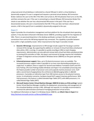 unique personal virtual desktop or redirected to a shared VM pool in which a virtual desktop is
dynamically assigned. If a user is assigned and requests a personal virtual desktop, RD Connection
Broker redirects the user to this VM. If the VM is not turned on, RD Virtualization Host turns on the VM,
and then connects the user. If the user is connecting to a shared VM pool, RD Connection Broker first
checks to see whether the user has a disconnected VM session in the pool. If the user has a
disconnected session, the user is reconnected to that VM. If the user does not have a disconnected
session, a VM in that pool (if one is available) is dynamically assigned to the user.

Hyper-V
Hyper-V provides the virtualization management and host platform for the virtualized client operating
systems. It has also been enhanced in Windows Server 2008 R2, providing support for live migration of
VMs. There is no perceived downtime in the desktop workloads running in the VM, and network
connections from and to the VM being migrated stay connected. This capability is possible between
hosts within a high-availability cluster. Other improvements that Hyper-V provides include:

       Dynamic VM storage. Improvements to VM storage include support for hot plug-in and hot
        removal of the storage. By supporting the addition or removal of virtual hard disks and physical
        disks while a VM is running, it is possible to quickly reconfigure VMs to meet changing
        requirements. Administrators can also add and remove both virtual hard disks and physical disks
        to existing SCSI controllers of VMs. Hot plug-in and removal of storage requires the installation
        of Hyper-V integration services (included in Windows Server 2008 R2) on the guest operating
        system.
       Enhanced processor support. Now, up to 32 physical processor cores are available. The
        increased processor support makes it possible to run even more demanding workloads on a
        single host. In addition, there is support for Second-Level Address Translation (SLAT) and CPU
        Core Parking. CPU Core Parking enables Windows and Hyper-V to consolidate processing onto
        the fewest possible number of processor cores and suspends inactive processor cores. SLAT
        adds a second level of paging below the architectural x86/x64 paging tables in x86/x64
        processors. It provides an indirection layer from VM memory access to the physical memory
        access. In virtualization scenarios, hardware-based SLAT support improves performance. With
        Intel processors, this feature is called Extended Page Tables (EPT); with AMD processors, it is
        called Nested Page Tables (NPT).
       Microsoft System Center Virtual Machine Manager 2008 R2 (in beta as of this writing). System
        Center Virtual Machine Manager simplifies the deployment, provisioning, and management of
        the virtualized desktop running in VMs. Although not required, it is strongly recommended to
        minimize the administrative overhead of managing production virtual servers.
For additional information on Hyper-V in Windows Server 2008 R2, see What’s New in Hyper-V at
http://technet.microsoft.com/en-us/library/dd446676.aspx.




                                                                                                          12
 