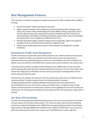 New Management Features
There have been a number of management-related improvements for RDS in Windows Server 2008 R2,
including:

       New APIs for greater software leverage and awareness.
       Tighter integration between RDS management and Remote Desktop Server Manager, which
        reduces the number of Microsoft Management Console (MMC) windows required to perform
        common administrative tasks, reducing administrative complexity and effort. Features like
        Connected Broker Extensibility and Windows PowerShell support further enhance the flexibility
        that administrators have in designing an RDS/VDI infrastructure.
       Windows PowerShell cmdlets provide the ability to fully manage RDS, augment the graphical
        management tools, and help automate repetitive management tasks.
       A Best Practice Analyzer gives administrators instant validation and feedback for new RDS
        installations.


Roaming User Profile Cache Management
An RDS environment can potentially have hundreds of distinct users. Whereas caching of roaming user
profiles is enabled for a better user experience, this profile cache can grow very large and may
potentially overrun the available disk space on the server. Controlling the cache size of individual user
profiles may not be effective on the RDSH Server, because there can be hundreds of new, distinct users.

A new Group Policy setting is available for RDS in Windows Server 2008 R2 that limits the size of the
overall roaming profile cache (located in %systemdrive%users directory). If the size of the profile cache
exceeds the configured size, RDS deletes the least recently used copies of roaming profiles until the
overall cache goes below the quota.

Administrators can configure the maximum size of the roaming user profile cache on a RDSH Server by
using Group Policy. The policy setting is found in the following location: Computer
ConfigurationAdministrative TemplatesWindows ComponentsTerminal ServicesTerminal
ServerProfilesLimit the size of the entire roaming user profile cache. To enable this policy setting,
specify a monitoring interval (in minutes) and a maximum size (in gigabytes) for the entire roaming user
profile cache. The monitoring interval determines how often the size of the roaming user profile cache is
checked.


Fair Share CPU Scheduling
Fair Share CPU Scheduling dynamically distributes processor time across sessions based on the number
of active sessions and the load on those sessions. This is done by using a new kernel-level scheduling
mechanism included with Windows Server 2008 R2 that will respond significantly faster than Windows
System Resource Manager (WSRM) did in Windows Server 2008. On an RDSH Server, one user will not
affect the performance of another user’s session, even if the RDSH Server is under a high load.


                                                                                                        14
 