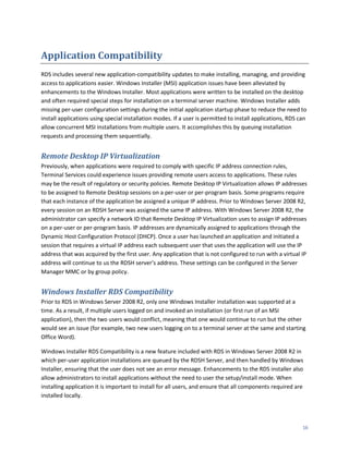 Application Compatibility
RDS includes several new application-compatibility updates to make installing, managing, and providing
access to applications easier. Windows Installer (MSI) application issues have been alleviated by
enhancements to the Windows Installer. Most applications were written to be installed on the desktop
and often required special steps for installation on a terminal server machine. Windows Installer adds
missing per-user configuration settings during the initial application startup phase to reduce the need to
install applications using special installation modes. If a user is permitted to install applications, RDS can
allow concurrent MSI installations from multiple users. It accomplishes this by queuing installation
requests and processing them sequentially.


Remote Desktop IP Virtualization
Previously, when applications were required to comply with specific IP address connection rules,
Terminal Services could experience issues providing remote users access to applications. These rules
may be the result of regulatory or security policies. Remote Desktop IP Virtualization allows IP addresses
to be assigned to Remote Desktop sessions on a per-user or per-program basis. Some programs require
that each instance of the application be assigned a unique IP address. Prior to Windows Server 2008 R2,
every session on an RDSH Server was assigned the same IP address. With Windows Server 2008 R2, the
administrator can specify a network ID that Remote Desktop IP Virtualization uses to assign IP addresses
on a per-user or per-program basis. IP addresses are dynamically assigned to applications through the
Dynamic Host Configuration Protocol (DHCP). Once a user has launched an application and initiated a
session that requires a virtual IP address each subsequent user that uses the application will use the IP
address that was acquired by the first user. Any application that is not configured to run with a virtual IP
address will continue to us the RDSH server’s address. These settings can be configured in the Server
Manager MMC or by group policy.


Windows Installer RDS Compatibility
Prior to RDS in Windows Server 2008 R2, only one Windows Installer installation was supported at a
time. As a result, if multiple users logged on and invoked an installation (or first run of an MSI
application), then the two users would conflict, meaning that one would continue to run but the other
would see an issue (for example, two new users logging on to a terminal server at the same and starting
Office Word).

Windows Installer RDS Compatibility is a new feature included with RDS in Windows Server 2008 R2 in
which per-user application installations are queued by the RDSH Server, and then handled by Windows
Installer, ensuring that the user does not see an error message. Enhancements to the RDS installer also
allow administrators to install applications without the need to user the setup/install mode. When
installing application it is important to install for all users, and ensure that all components required are
installed locally.




                                                                                                            16
 