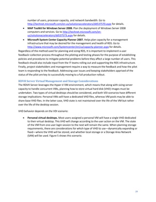 number of users, processor capacity, and network bandwidth. Go to
        http://technet.microsoft.com/en-us/solutionaccelerators/dd537570.aspx for details.
       MAP Toolkit for Windows Server 2008. Plan the deployment of Windows Server 2008
        computers and services. Go to http://technet.microsoft.com/en-
        us/solutionaccelerators/dd537573.aspx for details.
        Microsoft System Center Capacity Planner 2007. Helps plan capacity for a management
         infrastructure that may be desired for the management and health of RDS. Go to
         http://www.microsoft.com/Systemcenter/en/us/capacity-planner.aspx for details.
Regardless of the method used for planning and sizing RDS, It is important to implement a user
feedback–collection process throughout the piloting and testing phases for the purpose of establishing
policies and procedures to mitigate potential problems before they affect a large number of users. This
feedback should also include input from the IT teams rolling out and supporting the RDS infrastructure.
Finally, project stakeholders and management require a way to measure the feedback and how the pilot
team is responding to the feedback. Addressing user issues and keeping stakeholders apprised of the
status of the pilot are key to successfully moving to a full production rollout.

RDVH Server Virtual Management and Storage Considerations
The RDVH Server leverages the Hyper-V VM environment, which means that along with sizing server
capacity to handle concurrent VMs, planning how to store virtual hard disk (VHD) images must be
undertaken. Two types of virtual desktops should be considered, and both VDI scenarios have different
storage implications: Personal VMs will have a dedicated VHD files, whereas VM pools may be able to
share base VHD files. In the latter case, VHD state is not maintained over the life of the VM but rather
over the life of the desktop session.

VHD behavior depends on the VDI scenario:

       Personal virtual desktops. Most users assigned a personal VM will have a single VHD dedicated
        to their virtual desktop. This VHD will change according to the user action on the VM. The state
        of the VM from one user login session to the next will remain the same. When planning storage
        requirements, there are considerations for which type of VHD to use—dynamically expanding or
        fixed—where the VHD will be stored, and whether local storage or a Storage Area Network
        (SAN) will be used. Figure 5 shows this scenario.




                                                                                                       24
 