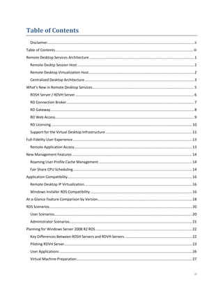 Table of Contents
   Disclaimer.................................................................................................................................................. ii
Table of Contents ......................................................................................................................................... iii
Remote Desktop Services Architecture ........................................................................................................ 1
   Remote Desktp Session Host .................................................................................................................... 2
   Remote Desktop Virtualization Host......................................................................................................... 2
   Centralized Desktop Architecture ............................................................................................................. 3
What’s New in Remote Desktop Services ..................................................................................................... 5
   RDSH Server / RDVH Server ...................................................................................................................... 6
   RD Connection Broker............................................................................................................................... 7
   RD Gateway............................................................................................................................................... 8
   RD Web Access.......................................................................................................................................... 9
   RD Licensing ............................................................................................................................................ 10
   Support for the Virtual Desktop Infrastructure ...................................................................................... 11
Full-Fidelity User Experience....................................................................................................................... 13
   Remote Application Access ..................................................................................................................... 13
New Management Features ....................................................................................................................... 14
   Roaming User Profile Cache Management ............................................................................................. 14
   Fair Share CPU Scheduling ...................................................................................................................... 14
Application Compatibility............................................................................................................................ 16
   Remote Desktop IP Virtualization ........................................................................................................... 16
   Windows Installer RDS Compatibility ..................................................................................................... 16
At-a-Glance Feature Comparison by Version.............................................................................................. 18
RDS Scenarios.............................................................................................................................................. 20
   User Scenarios......................................................................................................................................... 20
   Administrator Scenarios.......................................................................................................................... 21
Planning for Windows Server 2008 R2 RDS ................................................................................................ 22
   Key Differences Between RDSH Servers and RDVH Servers ................................................................... 22
   Piloting RDVH Server ............................................................................................................................... 23
   User Applications .................................................................................................................................... 26
   Virtual Machine Preparation................................................................................................................... 27


                                                                                                                                                               iii
 