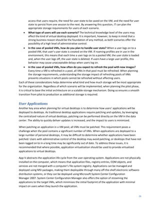 access that users require, the need for user state to be saved on the VM, and the need for user
        state to persist from one session to the next. By answering this question, IT can plan the
        appropriate storage requirements for users of each scenario.
       What type of users will use each scenario? The technical knowledge level of the users may
        affect the kind of virtual desktop deployed. It is important, however, to keep in mind that a
        strong business reason should be the foundation of any method, as both scenarios offer the
        possibility of a high level of administrative control.
       In the case of pooled VMs, how do you plan to handle user state? When a user logs on to a
        pooled VM, that user’s user state is created on the VM. If roaming profiles are in use in the
        environment, this means that each time a user logs on to a pooled VM, the user state is loaded
        and, when the user logs off, the user state is deleted. If users have a large user profile, this
        behavior may cause unacceptable delays when users log on.
          In the case of pooled VMs, how often do you expect to refresh the pool with new images?
           Every time a VM is refreshed in a pool, all VMs in that pool must be refreshed. When planning
           the storage requirements, understanding the storage impact of refreshing pools of VMs
           prevents situations in which pools cannot be refreshed without affecting users.
Each of these considerations helps determine what kind and how much storage will be most appropriate
for the organization. Regardless of which scenario will be implemented, when planning the pilot phase,
it is critical to base the initial architecture on a scalable storage mechanism. Doing so ensures a smooth
transition from pilot to production as additional storage is required.


User Applications
Another key area when planning for virtual desktops is to determine how users’ applications will be
deployed to desktops. As traditional desktop applications require patching and updates, by leveraging
the centralized nature of virtual desktops, patching can be performed directly on the VM in the data
center. The ability to quickly deliver updates is increased, and the impact to users is minimized.

When patching an application in a VM pool, all VMs must be patched. This requirement poses a
challenge when the pool contains a significant number of VMs. When applications are deployed to a
large number of personal desktops, it may be difficult to determine whether applications have been
patched. Users with administrative control of the desktop may avoid patching, or desktops that have not
been logged on to in a long time may be significantly out of date. To address these issues, it is
recommended that where possible, application virtualization should be used to provide virtualized
applications to virtual desktops.

App-V abstracts the application life cycle from the user operating system. Applications are not physically
installed on the computer, which means that application files, registry entries, COM objects, and
services are not merged with a computer’s file system registry. Applications can be managed and
deployed using MSI packages, making them deployable through many off-the-shelf electronic software-
distribution systems, or they can be deployed using Microsoft System Center Configuration
Manager 2007. System Center Configuration Manager also offers the option of streaming the
applications to the target VMs, which minimizes the initial footprint of the application with minimal
impact on users when they launch the application.


                                                                                                        26
 