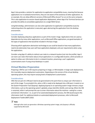 App-V also provides a solution for application-to-application compatibility issues, meaning that because
applications run in isolated environments, they are not aware of the existence of other applications. As
an example, this can allow different versions of Microsoft Office Access® to run on the same computer.
This is also application-to-session–based application deployment, where App-V for Terminal Services can
provides the ability to consolidate applications to a single RDSH Server.

Using RemoteApp, administrators can also solve application-to-application compatibility issues by
redirecting where the application is executed, again abstracting the application from the desktop
environment.

Considerations
Consider deploying ubiquitous applications as part of the master image. Applications that are used as
dependencies by many other applications, such as Microsoft Office applications, are good examples of
the types of applications that would be included in the base image.

Choosing which application abstraction technology to use could be based on how many applications
need to be abstracted, how users will have applications deployed, and user requirements when using
the applications.

Consider using App-V’s ability to redirect user state to a network location (not into the profile). App-V
can store user state information about virtual applications in a configurable location, which provides an
option to allow user information to be in a network location, preserving a user’s application
customizations even if using virtual desktops in a pool.


Virtual Machine Preparation
Preparing a VM for use in VDI requires preparing an image, or VM template. In large-scale deployments,
this invariably requires deployment automation. Depending on the version of the virtual desktop
operating system, this may require varying levels of deployment customization.

Considerations
VMs that are part of a VM pool need to be generalized to the point that no unique user information is
part of the image. To accomplish this, when a VM is ready to be deployed into a VM pool, it needs to run
the System Preparation Tool (Sysprep). Applying Sysprep to an operating system image removes unique
information, such as the operating system’s globally unique identifier (GUID), and naming. When the VM
is restarted, either it will prompt the user to enter information about the machine—asking for a name
and domain information—or, as part of an automated deployment process, the VM would acquire this
information itself. For additional details on automated deployment processes, refer to Microsoft
Deployment Toolkit (MDT) 2010.

    Note
    Although other tools can generalize a Windows operating system image, only Sysprep is officially
    supported by Microsoft.




                                                                                                        27
 