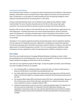 Patching Virtual Desktops
Like any physical client computer, it is important to plan the patching of virtual desktops. Unlike physical
desktops, patching VMs can be accomplished with a higher degree of certainty and can be performed
faster. As patching is a crucial aspect of a healthy desktop life cycle, the patching strategy for virtual
desktops should be planned from the testing phase in a VDI rollout.

Using an automated patching service such as Windows Server Update Services (WSUS) is highly
recommended. This server should be physically close to the VMs or linked using a high-speed
connection. This ensures that VMs are patched as quickly as possible and minimizes downtime.

Patching a VM can have an impact on the base VHD file over time. As administrators apply patches, the
VHD image grows. In pooled environments, the amount of patching required—both for operating
system and applications—should be estimated to get an idea of the growth of the hard disk. In some
instances, it may be more desirable to recreate master images so that all VHDs deployed going forward
are up to date.

Using App-V, IT can separate application patching and operating system and core application patching
into two separate and independent processes. Applications are deployed and sequenced separately
from the base operating system. Microsoft recommends using this method, as it allows a more granular
segmentation of maintaining applications and VMs. This in turn provides greater flexibility to assign
maintenance of various applications and/or the operating system to different individuals or teams.


User State
One of the most volatile elements of managing VM-based desktops is handling user state. In both
personal desktops and virtual desktop pools, user state must be handled in such way as to minimize the
impact loading and managing user state have on the virtual desktop.

User state can cause significant growth of VM images. To keep this growth controlled, several Windows
user state–management features are available:

       Use roaming profiles or mandatory profiles in conjunction with a strong user profile policy to
        keep user profile data to a controlled and predictable growth rate.
       Use Folder Redirection to keep folders that traditionally become large (such as the Documents
        folder or the Pictures folder) to a network location to keep the files from being stored as part of
        the VHD.
       Do not place Offline Folder (OST) and Personal Folder (PST) files in redirected folders. Because of
        the constant access nature of these file types, placing them on a network connection could
        cause a significant increase in avoidable network traffic.
       Implement quota policies to prevent users from surpassing expected usage. The importance of
        this step cannot be understated. It is important to find the right balance between user
        expectations and business needs, but users should understand that once the balance has been
        established, proper business-driven justification should be provided before the quotas policy is
        changed.



                                                                                                          28
 